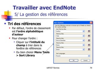Travailler avec EndNote   5/ La gestion des références Tri des références Par défaut, l’ordre de classement est  l’ordre alphabétique d’auteur Pour changer l’ordre : Cliquer sur  l’intitulé du champ  à trier dans la fenêtre de références Ou bien choisir  Menu Tools > Sort Library 