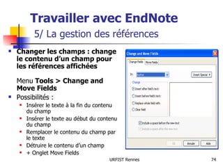 Travailler avec EndNote   5/ La gestion des références Changer les champs : change le contenu d’un champ pour les références affichées   Menu  Tools > Change and Move Fields Possibilités : Insérer le texte à la fin du contenu du champ Insérer le texte au début du contenu du champ Remplacer le contenu du champ par le texte Détruire le contenu d’un champ + Onglet Move Fields 