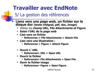 Travailler avec EndNote   5/ La gestion des références Liens vers une page web, un fichier sur le disque dur  (texte intégral, pdf, doc, image) Utiliser les  champ URL, File Attachments et Figure Saisir l’URL de la page web Lien vers un fichier  References > File Attachments > Attach File Lien vers une illustration :  References > Figure > Attach Figure Ouvrir L’ URL References> URL > Open URL Ouvrir le fichier References> File Attachments > Open File Ouvir le fichier image References> Figure > Open Figure 