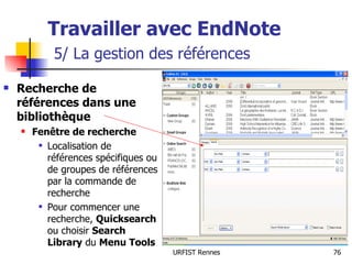 Travailler avec EndNote   5/ La gestion des références Recherche de références dans une bibliothèque Fenêtre de recherche Localisation de références spécifiques ou de groupes de références par la commande de recherche Pour commencer une recherche,  Quicksearch  ou choisir  Search Library  du  Menu Tools 