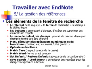 Travailler avec EndNote   5/ La gestion des références Les éléments de la fenêtre de recherche   Le  référent  de la requête = le  terme  de recherche + le champ + la bibliothèque Les  boutons  : permettent d’ajouter, d’insérer ou supprimer des éléments de requête Le  menu déroulant des champs  : permet de préciser dans quel champ le terme doit être cherché Menu déroulant des opérateurs numériques et de troncature  (contient, est, est moins / plus grand…) Opérateurs booléens   Match Case  (respect ou non de la casse) Match Word  (terme exact ou non) Set Default / Restore Default  (sauvegarde de la configuration) Save Search  / Load Search  : enregistrer des requêtes pour les charger lorsqu’on en a besoin 
