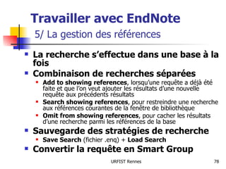 Travailler avec EndNote   5/ La gestion des références La recherche s’effectue dans une base à la fois Combinaison de recherches séparées Add to showing references , lorsqu’une requête a déjà été faite et que l’on veut ajouter les résultats d’une nouvelle requête aux précédents résultats Search showing references , pour restreindre une recherche aux références courantes de la fenêtre de bibliothèque Omit from showing references , pour cacher les résultats d’une recherche parmi les références de la base Sauvegarde des stratégies de recherche Save Search  (fichier .enq) +  Load Search Convertir la requête en Smart Group 