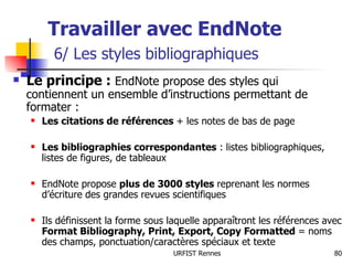 Travailler avec EndNote   6/ Les styles bibliographiques Le principe :  EndNote propose des styles qui contiennent un ensemble d’instructions permettant de formater : Les citations de références  + les notes de bas de page Les bibliographies correspondantes  : listes bibliographiques, listes de figures, de tableaux EndNote propose  plus de 3000 styles  reprenant les normes d’écriture des grandes revues scientifiques Ils définissent la forme sous laquelle apparaîtront les références avec  Format Bibliography, Print, Export, Copy Formatted  =   noms des champs, ponctuation/caractères spéciaux et texte 