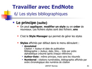 Le principe  (suite) On peut  appliquer ,  modifier un style  ou en  créer  de nouveaux. Les fichiers styles sont des fichiers  .ens C’est le  Style Manager  qui permet de gérer les styles Styles  affichés par défaut dans le menu déroulant : Annotated Citation = Auteur et date de publication Bibliographie = Auteur, date, titre,… triés par ordre alphabétique (résumé après chaque référence) Author-Date  : même principe, mais sans les résumés Numbered  : citations numérotées, bibliographie affichée par ordre chronologique des numéros de citation Travailler avec EndNote   6/ Les styles bibliographiques 