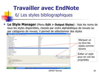 Travailler avec EndNote   6/ Les styles bibliographiques Le Style Manager  (Menu  Edit > Output Styles ) : liste les noms de tous les styles disponibles, classés par ordre alphabétique de revues ou par catégories de revues; il permet de sélectionner des styles Marquer un ou tous les styles comme favoris Editer un style pour en voir les propriétés 