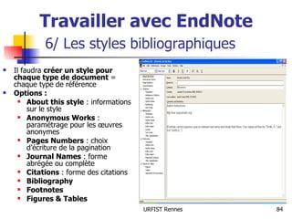 Travailler avec EndNote   6/ Les styles bibliographiques Il faudra  créer un style pour chaque type de document  = chaque type de référence Options : About this style  : informations sur le style Anonymous Works  : paramétrage pour les œuvres anonymes Pages Numbers  : choix d’écriture de la pagination Journal Names  : forme abrégée ou complète Citations  : forme des citations Bibliography Footnotes Figures & Tables 