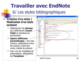 Travailler avec EndNote   6/ Les styles bibliographiques Création d’un style / Modication d’un style existant   Sélectionner les  champs  qui s’afficheront ( Insert Field ) et introduire la ponctuation Opérer différents paramétrages  : nom des auteurs, séparateurs entre les auteurs, ordre des noms, initiale de prénom Pour voir les modalités de présentation, sélectionner les  Templates 