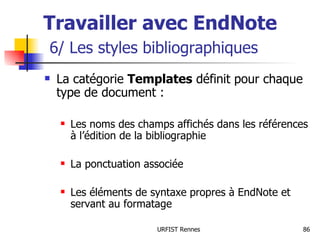 Travailler avec EndNote   6/ Les styles bibliographiques La catégorie  Templates  définit pour chaque type de document : Les noms des champs affichés dans les références à l’édition de la bibliographie La ponctuation associée Les éléments de syntaxe propres à EndNote et servant au formatage 