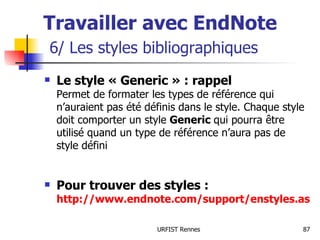 Travailler avec EndNote   6/ Les styles bibliographiques Le style « Generic » : rappel Permet de formater les types de référence qui n’auraient pas été définis dans le style. Chaque style doit comporter un style  Generic  qui pourra être utilisé quand un type de référence n’aura pas de style défini Pour trouver des styles :  http://www.endnote.com/support/enstyles.asp   