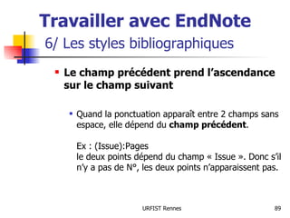 Travailler avec EndNote   6/ Les styles bibliographiques Le champ précédent prend l’ascendance sur le champ suivant Quand la ponctuation apparaît entre 2 champs sans espace, elle dépend du  champ précédent . Ex : (Issue):Pages le deux points dépend du champ « Issue ». Donc s’il n’y a pas de N°, les deux points n’apparaissent pas. 