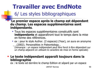 Travailler avec EndNote   6/ Les styles bibliographiques Le premier espace après le champ est dépendant du champ. Les espaces supplémentaires sont indépendants . Tous les espaces supplémentaires consécutifs sont  indépendants  et apparaîtront tout le temps dans la mise en forme des références. ex : pour le style Author. (2 espaces) (Year), on aura en anonyme  _ _(2002). Personalities in Paleontology… (remarque : un espace indépendant peut être forcé à être dépendant sur un champ adjacent en utilisant le caractère de mise en forme spéciale) Le texte indépendant apparaît toujours dans la bibliographie ex : le texte ed derrière le champ Edition et séparé par un espace 