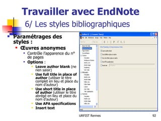 Travailler avec EndNote   6/ Les styles bibliographiques Paramétrages des styles : Œuvres anonymes Contrôle l’apparence du n° de pages Options  : Leave author blank  (ne rien saisir) Use full title in place of author  (utiliser le titre complet en lieu et place du nom d’auteur) Use short title in place of author  (utiliser le titre abrégé en lieu et place du nom d’auteur) Use APA specifications Insert text 
