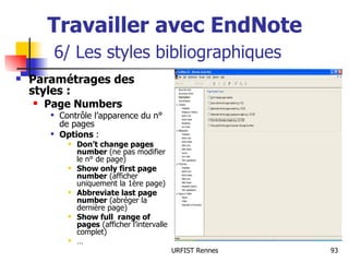 Travailler avec EndNote   6/ Les styles bibliographiques Paramétrages des styles : Page Numbers Contrôle l’apparence du n° de pages Options  : Don’t change pages number  (ne pas modifier le n° de page) Show only first page   number  (afficher uniquement la 1ère page) Abbreviate last page   number  (abréger la dernière page) Show full  range of pages  (afficher l’intervalle complet) … 