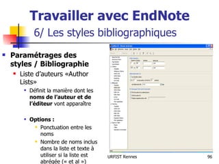 Travailler avec EndNote   6/ Les styles bibliographiques Paramétrages des styles / Bibliographie Liste d’auteurs «Author Lists» Définit la manière dont les  noms de l’auteur et de l’éditeur  vont apparaître Options : Ponctuation entre les noms Nombre de noms inclus dans la liste et texte à utiliser si la liste est abrégée (« et al ») 