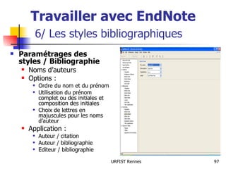 Travailler avec EndNote   6/ Les styles bibliographiques Paramétrages des styles / Bibliographie Noms d’auteurs Options : Ordre du nom et du prénom Utilisation du prénom complet ou des initiales et composition des initiales Choix de lettres en majuscules pour les noms d’auteur Application : Auteur / citation Auteur / bibliographie Editeur / bibliographie 