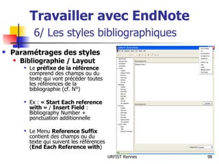 Travailler avec EndNote   6/ Les styles bibliographiques Paramétrages des styles Bibliographie / Layout Le  préfixe de la référence  comprend des champs ou du texte qui vont précéder toutes les références de la bibliographie (cf. N°) Ex :  « Start Each reference with »  /  Insert Field  : Bibliography Number + ponctuation additionnelle Le Menu  Reference Suffix   contient des champs ou du texte qui suivent les références ( End Each Reference with ) 