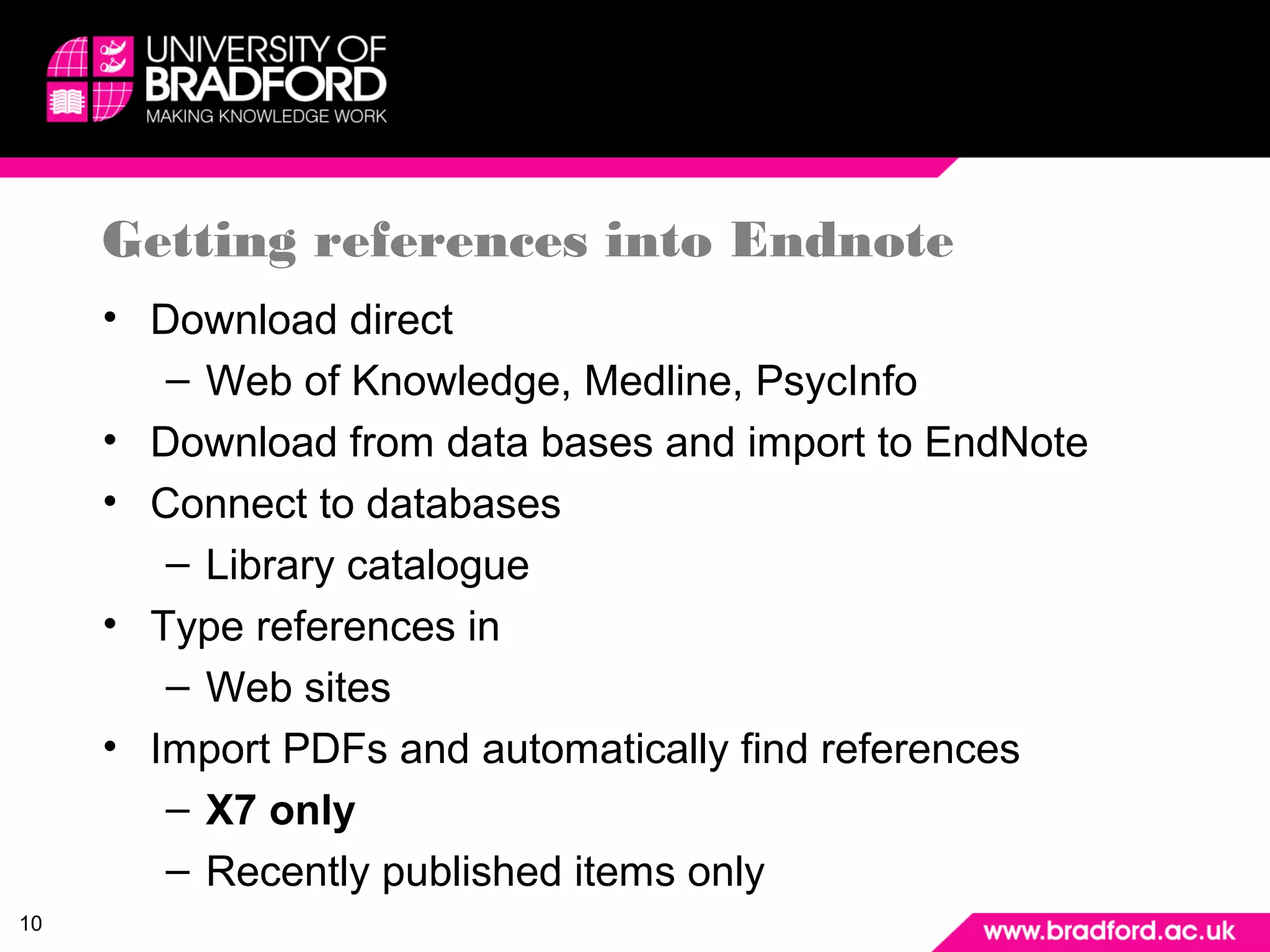 10 
Getting references into Endnote 
• Download direct 
– Web of Knowledge, Medline, PsycInfo 
• Download from data bases and import to EndNote 
• Connect to databases 
– Library catalogue 
• Type references in 
– Web sites 
• Import PDFs and automatically find references 
– X7 only 
– Recently published items only 
 