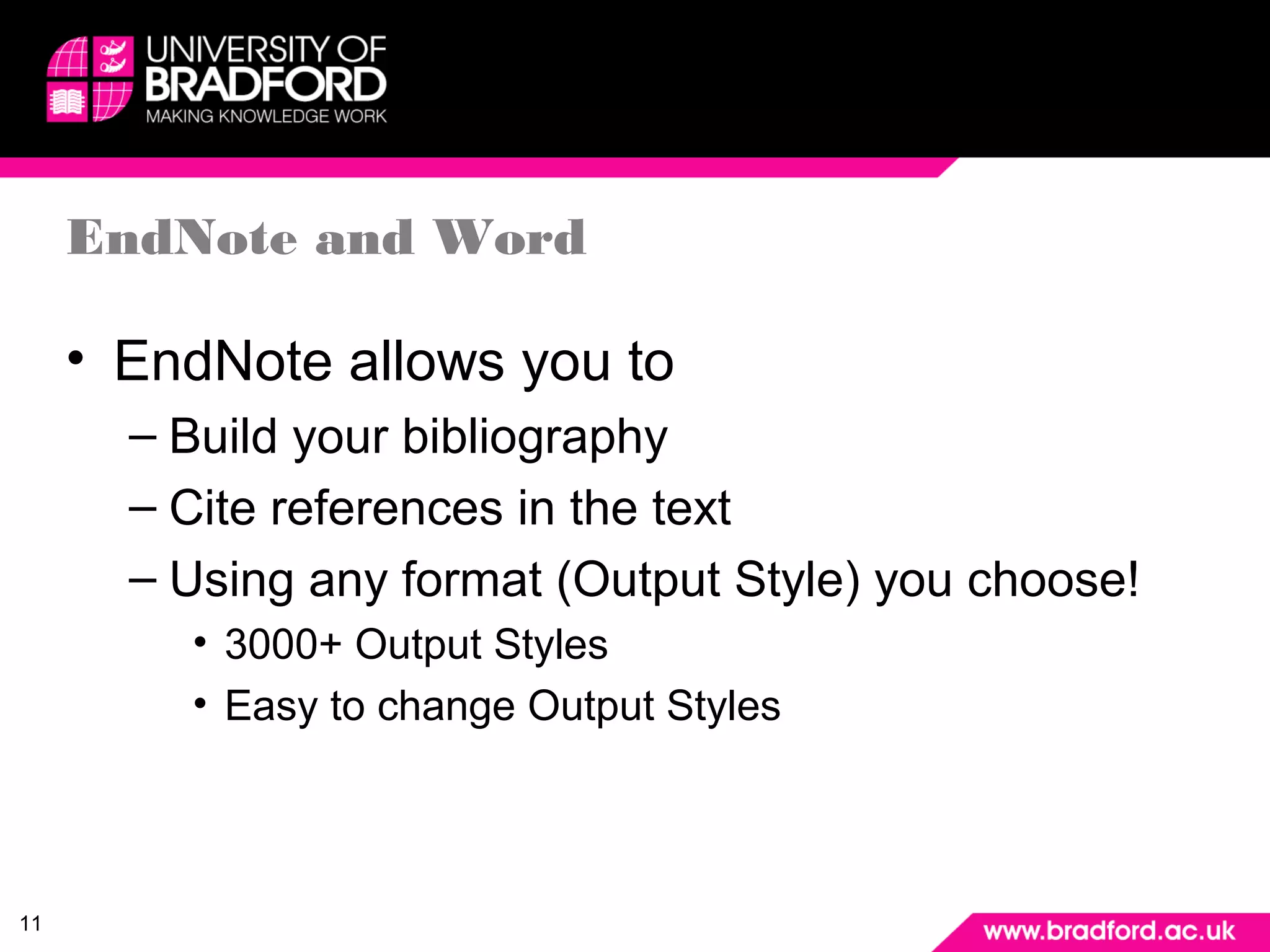 11 
EndNote and Word 
• EndNote allows you to 
– Build your bibliography 
– Cite references in the text 
– Using any format (Output Style) you choose! 
• 3000+ Output Styles 
• Easy to change Output Styles 
 