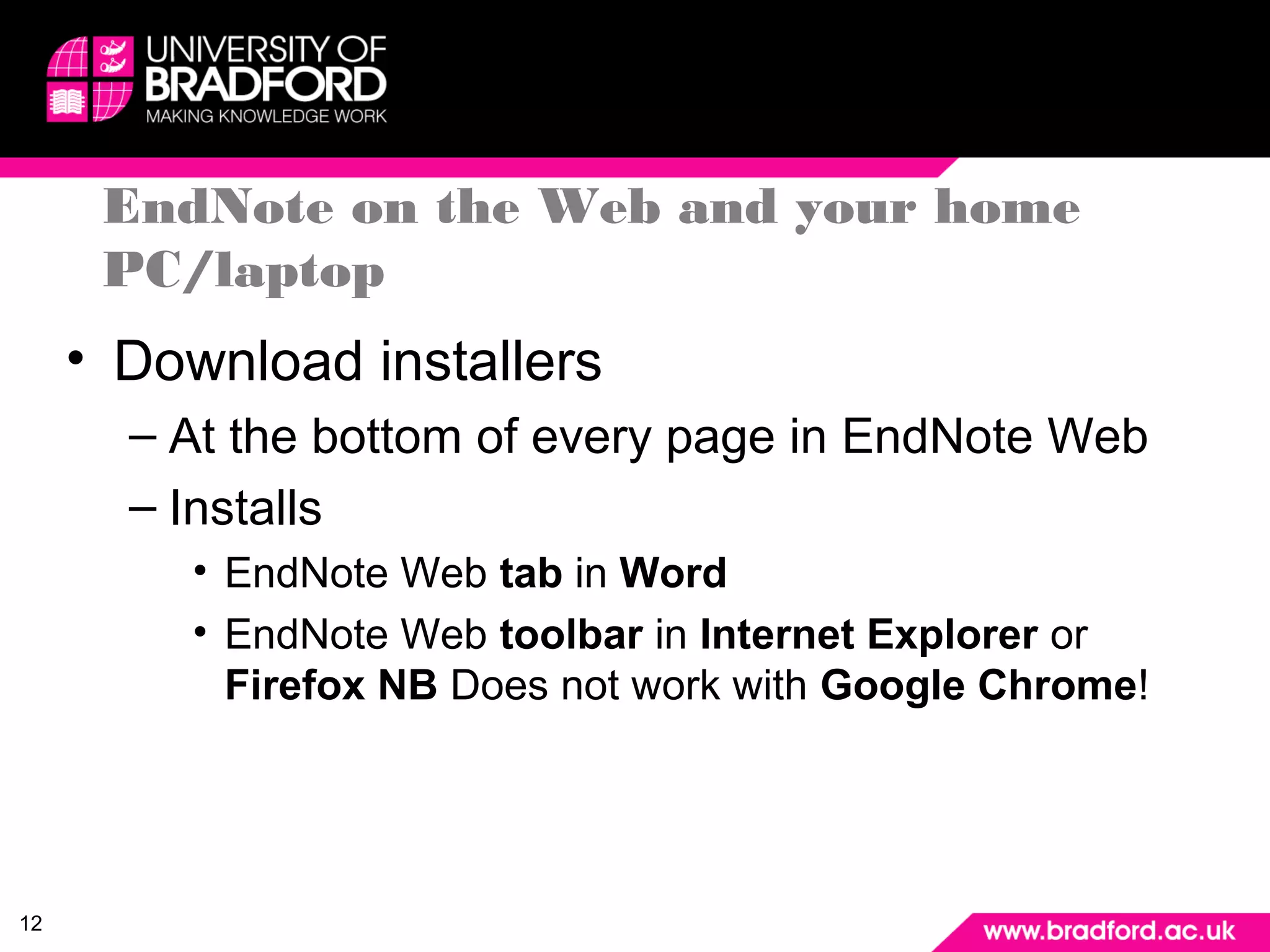 12 
EndNote on the Web and your home 
PC/laptop 
• Download installers 
– At the bottom of every page in EndNote Web 
– Installs 
• EndNote Web tab in Word 
• EndNote Web toolbar in Internet Explorer or 
Firefox NB Does not work with Google Chrome! 
 