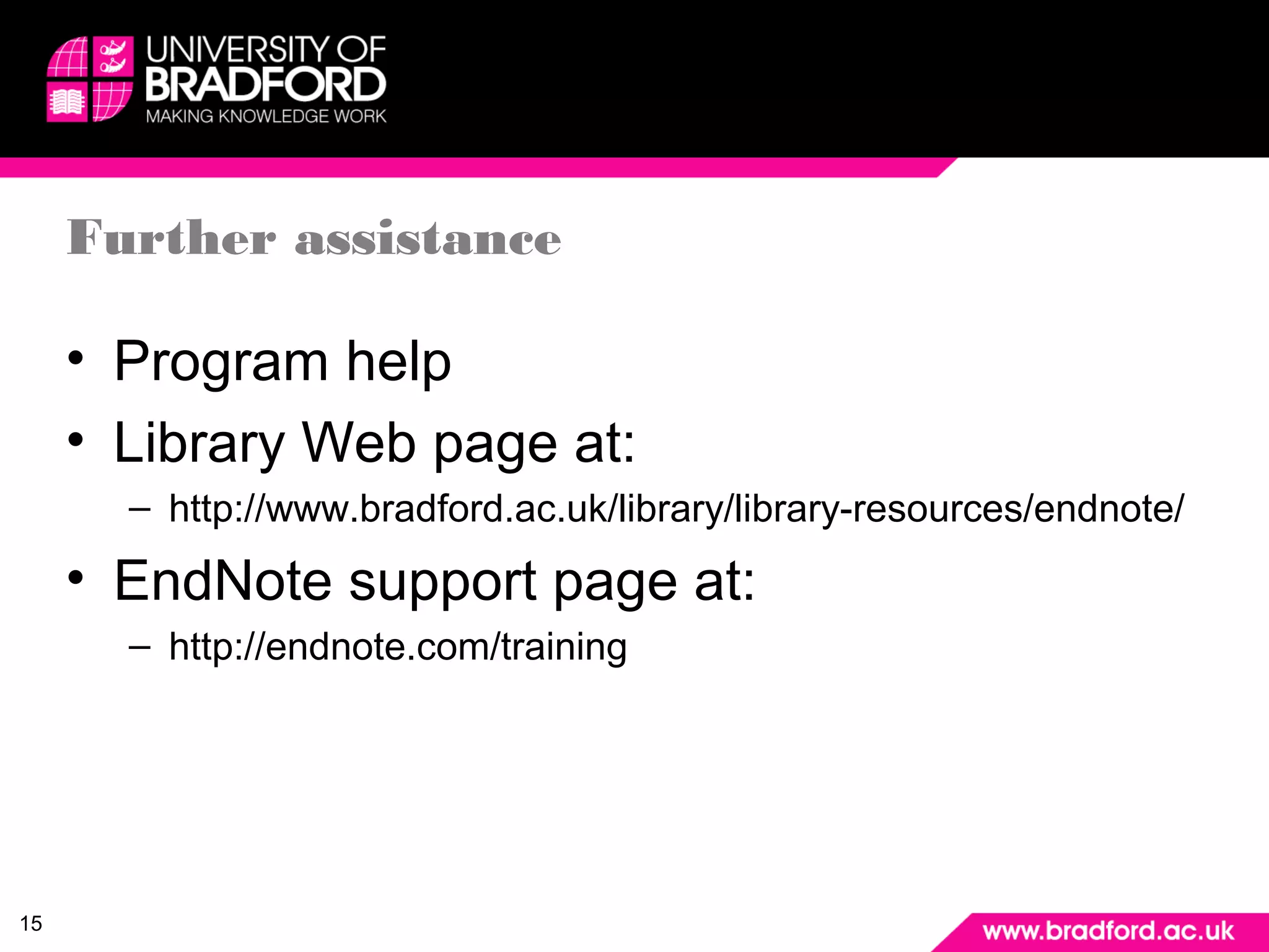 15 
Further assistance 
• Program help 
• Library Web page at: 
– http://www.bradford.ac.uk/library/library-resources/endnote/ 
• EndNote support page at: 
– http://endnote.com/training 
 