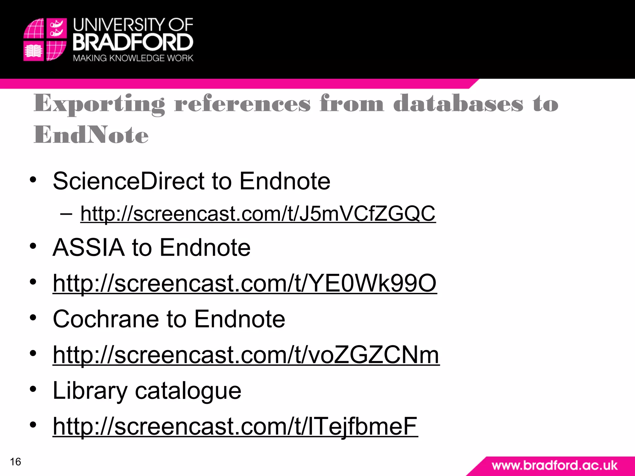 16 
Exporting references from databases to 
EndNote 
• ScienceDirect to Endnote 
– http://screencast.com/t/J5mVCfZGQC 
• ASSIA to Endnote 
• http://screencast.com/t/YE0Wk99O 
• Cochrane to Endnote 
• http://screencast.com/t/voZGZCNm 
• Library catalogue 
• http://screencast.com/t/lTejfbmeF 

