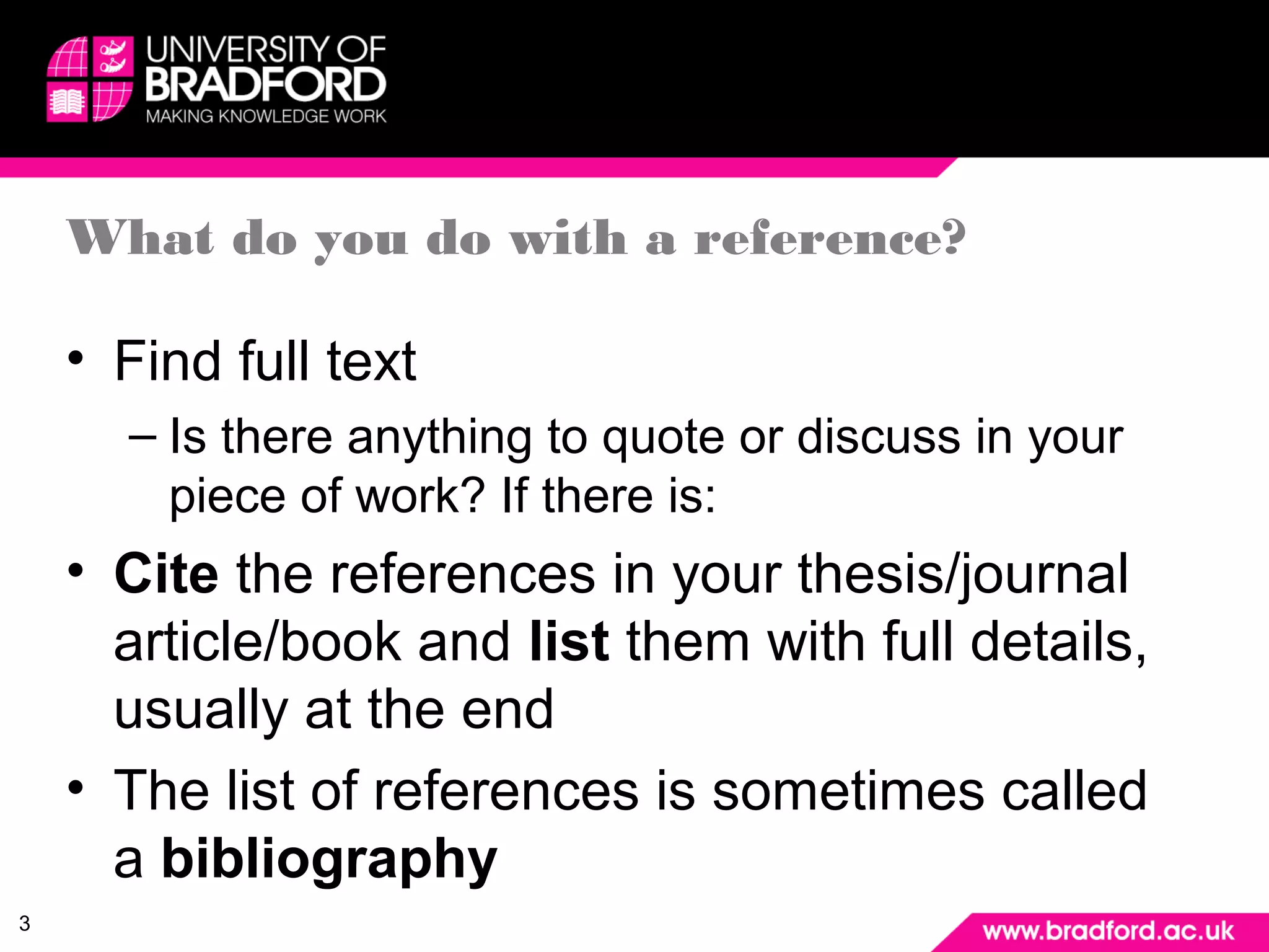 3 
What do you do with a reference? 
• Find full text 
– Is there anything to quote or discuss in your 
piece of work? If there is: 
• Cite the references in your thesis/journal 
article/book and list them with full details, 
usually at the end 
• The list of references is sometimes called 
a bibliography 
 