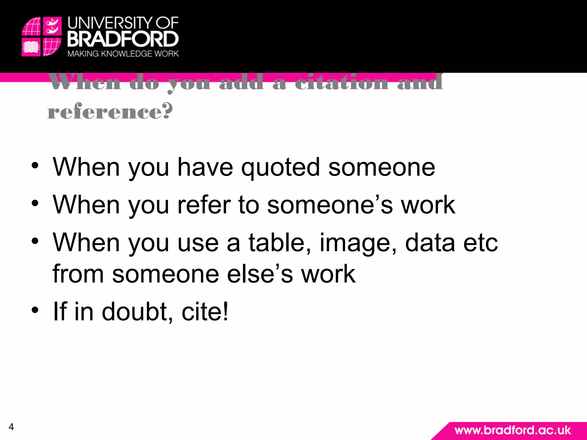 4 
When do you add a citation and 
reference? 
• When you have quoted someone 
• When you refer to someone’s work 
• When you use a table, image, data etc 
from someone else’s work 
• If in doubt, cite! 
 