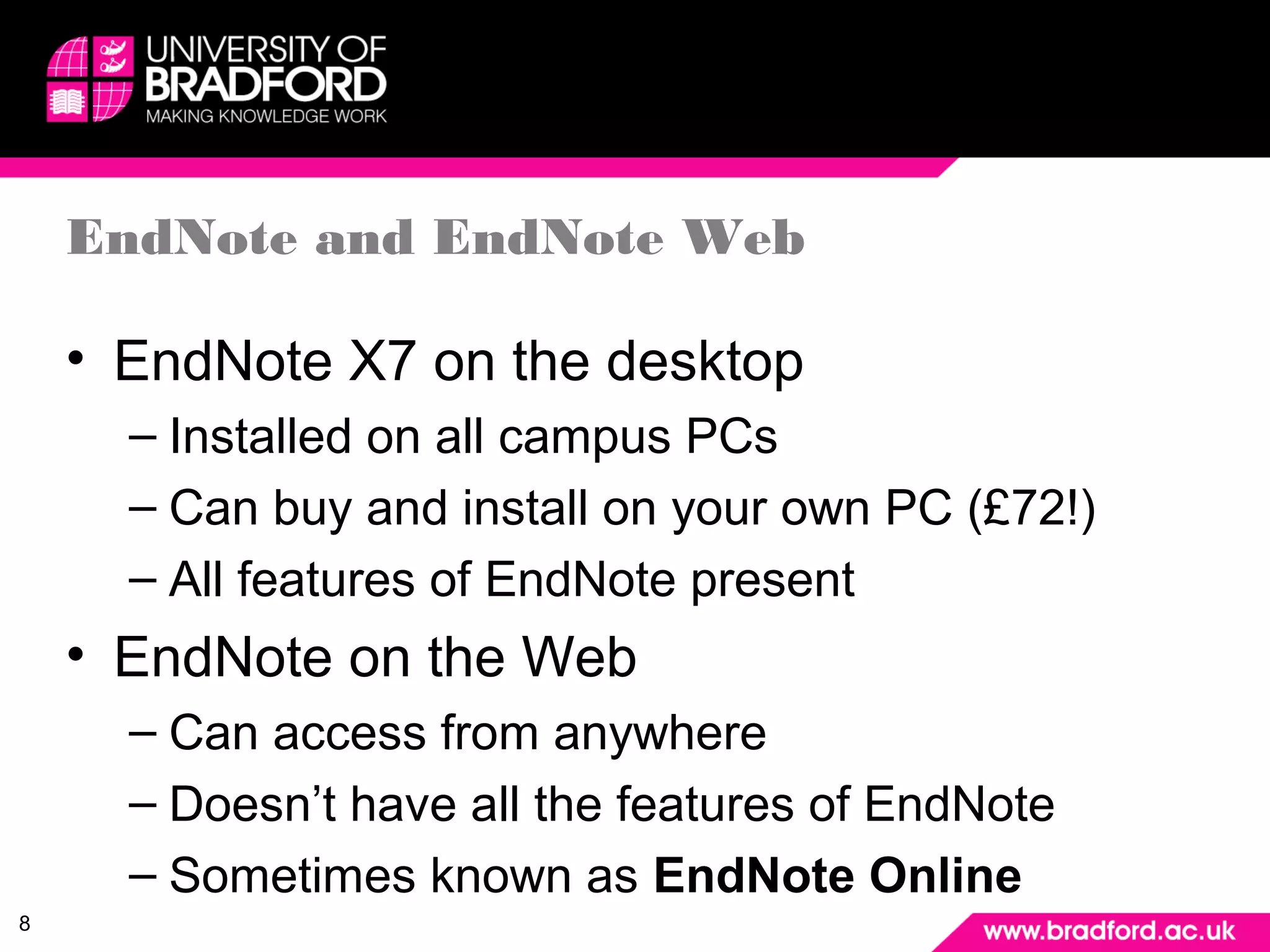 8 
EndNote and EndNote Web 
• EndNote X7 on the desktop 
– Installed on all campus PCs 
– Can buy and install on your own PC (£72!) 
– All features of EndNote present 
• EndNote on the Web 
– Can access from anywhere 
– Doesn’t have all the features of EndNote 
– Sometimes known as EndNote Online 
 