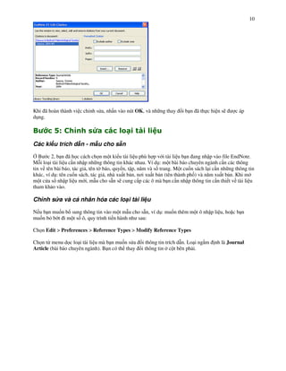 10




Khi ã hoàn thành vi c ch nh s a, nh n vào nút OK, và nh ng thay       i b n ã th c hi n s)      c áp
d!ng.

"         ?$       @      A0            ) & -)
Các ki u trích d n - m u cho s n

/ B c 2, b n ã h c cách ch n m t ki u tài li u phù h p v i tài li u b n ang nh p vào file EndNote.
M i lo i tài li u c n nh p nh ng thông tin khác nhau. Ví d!: m t bài báo chuyên ngành c n các thông
tin v tên bài báo, tác gi , tên t báo, quy n, t p, n m và s% trang. M t cu%n sách l i c n nh ng thông tin
khác, ví d!: tên cu%n sách, tác gi , nhà xu t b n, n$i xu t b n (tên thành ph%) và n m xu t b n. Khi m
m t c a s nh p li u m i, m u cho s n s) cung c p các ô mà b n c n nh p thông tin c n thi t v tài li u
tham kh o vào.

Ch nh s a và cá nhân hóa các lo i tài li u

N u b n mu%n b sung thông tin vào m t m u cho s n, ví d!: mu%n thêm m t ô nh p li u, ho c b n
mu%n b' b t i m t s% ô, quy trình ti n hành nh sau:

Ch n Edit > Preferences > Reference Types > Modify Reference Types

Ch n t" menu d c lo i tài li u mà b n mu%n s a     i thông tin trích d n. Lo i ng m   nh là Journal
Article (bài báo chuyên ngành). B n có th thay     i thông tin c t bên ph i.
 