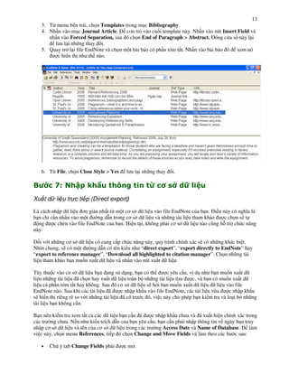 13
    3. T" menu bên trái, ch n Templates trong m!c Bibliography.
    4. Nh n vào m!c Journal Article.     con tr' vào cu%i template này. Nh n vào nút Insert Field và
       nh n vào Forced Separation, sau ó ch n End of Paragraph > Abstract. óng c a s này l i
         l u l i nh ng thay i.
    5. Quay tr l i file EndNote và ch n m t bài báo có ph n tóm t#t. Nh n vào bài báo ó xem nó
          c hi n th nh th nào.




    6. T" File, ch n Close Style > Yes     l u l i nh ng thay   i.

"         G$       + 1H                ,             I          A K)
                                                                 J
Xu t d li u tr c ti p (Direct export)

Là cách nh p d li u $n gi n nh t t" m t c$ s d li u vào file EndNote c&a b n. i u này có ngh.a là
b n ch c n nh n vào m t      ng d n trong c$ s d li u và nh ng tài li u tham kh o    c ch n s) t
  ng     c chèn vào file EndNote c&a b n. Hi n t i, không ph i c$ s d li u nào c(ng h tr ch c n ng
này.

  %i v i nh ng c$ s d li u có cung c p ch c n ng này, quy trình chính xác s) có nh ng khác bi t.
Nhìn chung, s) có m t    ng d n có tên ki u nh “direct export”, “export directly to EndNote” hay
“export to reference manager”, “Download all highlighted to citation manager”. Ch n nh ng tài
li u tham kh o b n mu%n xu t d li u và nh n vào nút xu t d li u.

Tùy thu c vào c$ s d li u b n ang s d!ng, b n có th            c yêu c u, ví d! nh b n mu%n xu t d
li u nh ng tài li u ã ch n hay xu t d li u toàn b nh ng tài li u tìm       c, và b n có mu%n xu t d
li u c ph n tóm t#t hay không. Sau ó c$ s d li u s) h'i b n mu%n xu t d li u d li u vào file
EndNote nào. Sau khi các tài li u ã       c nh p kh u vào file EndNote, các tài li u v"a   c nh p kh u
s) hi n th riêng r) so v i nh ng tài li u ã có tr c ó, vi c này cho phép b n ki m tra và lo i b' nh ng
tài li u b n không c n.

B n nên ki m tra xem t t c các d li u b n c n ã     c nh p kh u ch a và ã xu t hi n chính xác trong
các tr ng ch a. N u nh ki u trích d n c&a b n yêu c u, b n c n ph i nh p thông tin v ngày b n truy
nh p c$ s d li u và tên c&a c$ s d li u trong các tr ng Access Date và Name of Database.        làm
vi c này, ch n menu References, ti p ó ch n Change and Move Fields và làm theo các b c sau:

    •   Chú ý tab Change Fields ph i       cm .
 