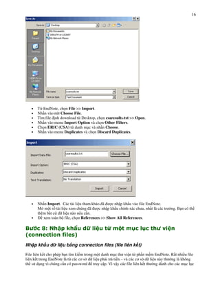 16




    •   T" EndNote, ch n File >> Import.
    •   Nh n vào nút Choose File.
    •   Tìm file nh download t" Desktop, ch n csaresults.txt >> Open.
    •   Nh n vào menu Import Option và ch n Other Filters.
    •   Ch n ERIC (CSA) t" danh m!c và nh n Choose.
    •   Nh n vào menu Duplicates và ch n Discard Duplicates.




    •   Nh n Import. Các tài li u tham kh o ã      c nh p kh u vào file EndNote.
        M m t s% tài li u xem chúng ã      c nh p kh u chính xác ch a, nh t là các tr   ng. B n có th
        thêm b t c d li u nào n u c n.
    •      xem toàn b file, ch n References >> Show All References.

"         L$       + 1H              K)          I      '       > )>
5                   ( A
                     ) :
Nh p kh u d li u b ng connection files (file liên k t)

File liên k t cho phép b n tìm ki m trong m t danh m!c th vi n t" ph n m m EndNote. R t nhi u file
liên k t trong EndNote là t" các c$ s d li u ph i tr ti n – và các c$ s d li u này th ng là không
th s d!ng vì chúng c n có password truy c p. Vì v y các file liên k t th ng dành cho các m!c l!c
 