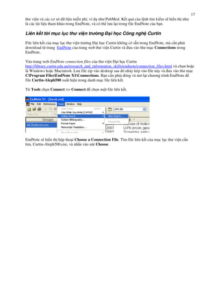 17
th vi n và các c$ s d li u mi*n phí, ví d! nh PubMed. K t qu c&a l nh tìm ki m s) hi n th nh
là các tài li u tham kh o trong EndNote, và có th l u l i trong file EndNote c&a b n.

Liên k t t i m c l c th vi n tr             ng      i h c Công ngh Curtin

File liên k t c&a m!c l!c th vi n tr ng i h c Curtin không có s n trong EndNote, mà c n ph i
download t" trang EndNote c&a trang web th vi n Curtin và a vào th m!c Connections trong
EndNote.

Vào trang web EndNote connection files c&a th vi n i h c Curtin
http://library.curtin.edu.au/research_and_information_skills/endnote/connection_files.html và ch n ho c
là Windows ho c Macintosh. L u file zip vào desktop sau ó nháy kép vào file này và a vào th m!c
CProgram FilesEndNote X1Connections. B n c n ph i óng và m l i ch $ng trình EndNote
file Curtin-Aleph500 xu t hi n trong danh m!c file liên k t.

T" Tools ch n Connect >> Connect        ch n m t file liên k t.




EndNote s) hi n th h p tho i Choose a Connection File. Tìm file liên k t c&a m!c l!c th vi n c n
tìm, Curtin-Aleph500.enz, và nh n vào nút Choose.
 
