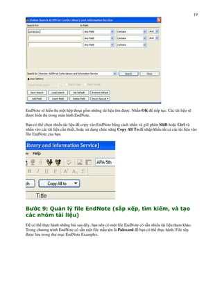 19




EndNote s) hi n th m t h p tho i g+m nh ng tài li u tìm    c. Nh n OK     ti p t!c. Các tài li u s)
   c hi n th trong màn hình EndNote.

B n có th ch n nhi u tài li u copy vào EndNote b ng cách nh n và gi phím Shift ho c Ctrl và
nh n vào các tài li u c n thi t, ho c s d!ng ch c n ng Copy All To nh p kh u t t c các tài li u vào
file EndNote c&a b n.




"        M N
          $     )O()                              5P Q S
                                                  A   R                   1R S - &
         T   -)   :
   có th th c hành nh ng bài sau ây, b n nên có m t file EndNote có s n nhi u tài li u tham kh o.
Trong ch $ng trình EndNote có s n m t file m u tên là Paleo.enl b n có th th c hành. File này
   c l u trong th m!c EndNote Examples.
 