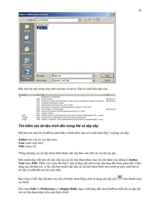 20




Hãy tìm file này trong máy tính c&a b n và m ra. File s) xu t hi n nh sau:




Tìm ki m các tài li u trích d n trong file và s!p x p

Khi b n m m t file EndNote (nh th y      hình trên), b n s) có th nhìn th y 3 tr     ng sau ây:

Author (h c a tác gi     u tiên)
Year (n m xu t b n)
Title (nhan )

Thông th   ng các tài li u tham kh o    c s#p x p theo v n ch cái c&a tên tác gi .

N u mu%n thay i tiêu chí s#p x p c&a các tài li u tham kh o, b n ch c n nh n vào nh ng ô Author,
Year ho c Title. Nh n vào ô này l n th 2, b n s) thay i tr t t s#p x p t ng d n ho c gi m d n. Ch c
n ng này r t h u ích, ví d!, n u b n mu%n s#p x p các tài li u tham kh o theo trình t n m xu t b n t"
tài li u c( nh t n tài li u m i nh t.


B n c(ng có th s#p x p theo các tiêu chí khác nhau b ng cách s d!ng nút s#p x p           trên thanh công
c! chính.

N u ch n Edit >> Preferences >> Display fields, b n có th thay      i cách EndNote hi n th và s#p x p
các tài li u tham kh o trên màn hình chính.
 