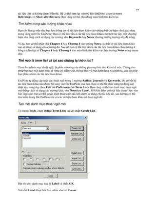 22
tài li u còn l i không c hi n th .  có th xem l i toàn b file EndNote, ch n t" menu
References >> Show all references. B n c(ng có th ph i óng màn hình tìm ki m l i.

Tìm ki m trong các tr       ng khác nhau

B n c n làm gì n u nh b n l u thông tin v tài li u tham kh o cho nh ng bài t p/lu n v n khác nhau
trong cùng m t file EndNote? B n có th tìm t t c các tài li u tham kh o cho m t bài t p, m t ch $ng
lu n v n b ng cách s d!ng các tr ng nh Keywords hay Notes, th ng nh ng tr ng này tr%ng.

Ví d!, b n có th nh p ch Chapter 4 hay Ch ng 4 vào tr ng Notes c&a b t k, tài li u tham kh o
nào s)     c s d!ng cho ch $ng ó. Sau ó b n có th tìm t t c các tài li u tham kh o cho ch $ng 4
b ng cách nh p t" Chapter 4 ho c Ch ng 4 vào màn hình tìm ki m và ch n tr ng Notes trong menu
d c.

Th nào là term list và t i sao chúng l i h u ích?

Term list (danh m!c thu t ng ) là ph n m r ng c&a nh ng ph $ng th c tìm ki m k trên. Chúng cho
phép b n t o m t danh m!c t" v ng có ki m soát, th%ng nh t v m t nh d ng và chính t , qua ó giúp
b n phân nhóm các tài li u tham kh o.

EndNote t      ng c p nh t các thu t ng trong 3 tr ng Author, Journals và Keywords, khi có b t k,
tài li u tham kh o nào     c b sung vào file EndNote c&a b n. B n có th t#t ch c n ng t    ng c p
nh t này trong tùy ch n Edit >> Preferences >> Term Lists. B n c(ng có th t o danh m!c thu t ng
m i b ng cách s d!ng các tr ng khác nh Notes hay Label. M i khi thêm m t tài li u tham kh o vào
file EndNote, b n có th quy t nh thu t ng nào nên         c s d!ng cho tài li u ó, sau ó b n có th
tìm ki m trong file EndNote t t c các tài li u tham kh o có thu t ng ó.

T o m t danh m c thu t ng m i

T" menu Tools, ch n Define Term Lists sau ó nh n Create List.




  t tên cho danh m!c này là Label và nh n OK.

V i ch Label      c bôi en, nh n vào tab Terms:
 