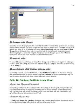 25




S d ng các nhóm (Groups)

Ch c n ng Groups cho phép b n t ch c các tài li u tham kh o c&a mình thành các nhóm nh' mà không
c n t o m t file riêng bi t. Các nhóm cá nhân hóa      c ng i s d!ng t t o ra. Ô Groups hi n th c t
bên trái, n u không thì có th nh n vào bi u t ng Show/Hide Groups ho c vào menu Tools >> Show
Groups. Có th       i tên c&a nhóm ho c và xóa nhóm, ho c là xóa các bi u ghi trong m t nhóm, tuy
nhiên thông tin g%c v các tài li u trong file th vi n c&a b n v n    c gi nguyên. M i reference
(thông tin v m t tài li u) có th      c a vào nhi u nhóm khác nhau.

B sung m t nhóm

T" menu References ch n Groups và Create New Group, ho c có th nh n chu t ph i vào ô Groups
và ch n Create New Group. M t nhóm m i s) hi n ra trong c t Groups và b n có th t tên nhóm tùy
ý, ví d! Bai tap 1.

B sung thông tin v tài li u tham kh o vào nhóm

Ch n tài li u c n thi t, vào menu References và ch n Add Reference To sau ó ch n nhóm phù h p,
ho c nh n chu t ph i vào tài li u c n ch n và ch n Add Reference To sau ó ch n nhóm phù h p.
xem các tài li u ã có trong m t nhóm, ch c n nh n chu t vào tên nhóm ó.

"        #U C
           $            >                                6
M u b n th o (Manuscript Templates)

N u b n ang vi t lu n v n, ho c vi t m t bài báo cho m t t p chí chuyên ngành, nh ng m u bài vi t
này có th có ích cho b n vì chúng cung c p h ng d n làm cho quá trình vi t c&a b n    c d* dàng
h$n. EndNote có các m u bài vi t cho m t s% khá l n các t báo và các m u lu n v n nh MLA hay
APA. Chúng       c m ra trong ch $ng trình Word.

    m m t m u b n th o

T" Tools, ch n Manuscript Templates. Trong th m!c templates trong EndNote, ch n tên c&a t p chí
mà b n c n r+i nh n Open. M u bài vi t s) xu t hi n b n nh p v n b n.
 