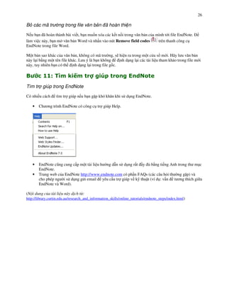 26

B các mã tr         ng trong file v n b n ã hoàn thi n

N u b n ã hoàn thành bài vi t, b n mu%n xóa các k t n%i trong v n b n c&a mình t i file EndNote.
làm vi c này, b n m v n b n Word và nh n vào nút Remove field codes        trên thanh công c!
EndNote trong file Word.

M t b n sao khác c&a v n b n, không có mã tr ng, s) hi n ra trong m t c a s m i. Hãy l u v n b n
này l i b ng m t tên file khác. L u ý là b n không   nh d ng l i các tài li u tham kh o trong file m i
này, tuy nhiên b n có th nh d ng l i trong file g%c.

"         ##$ %            1R            V      W
Tìm tr giúp trong EndNote

Có nhi u cách      tìm tr giúp n u b n g p khó kh n khi s d!ng EndNote.

    •   Ch $ng trình EndNote có công c! tr giúp Help.




    •   EndNote c(ng cung c p m t tài li u h ng d n s d!ng r t y & b ng ti ng Anh trong th m!c
        EndNote.
    •   Trang web c&a EndNote http://www.endnote.com có ph n FAQs (các câu h'i th ng g p) và
        cho phép ng i s d!ng g i email yêu c u tr giúp v k- thu t (ví d!: v n t $ng thích gi a
        EndNote và Word).

(N i dung c a tài li u này d ch t :
http://library.curtin.edu.au/research_and_information_skills/online_tutorials/endnote_steps/index.html)
 
