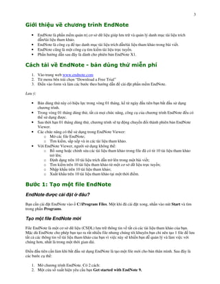 3




    •    EndNote là ph n m m qu n tr c$ s d li u giúp l u tr và qu n lý danh m!c tài li u trích
         d n/tài li u tham kh o.
    •    EndNote là công c! t o danh m!c tài li u trích d n/tài li u tham kh o trong bài vi t.
    •    EndNote c(ng là m t công c! tìm ki m tài li u tr c tuy n.
    •    Ph n h ng d n sau ây là dành cho phiên b n EndNote X1.

                                                                              !
    1. Vào trang web www.endnote.com
    2. T" menu bên trái ch n “Download a Free Trial”
    3. i n vào form và làm các b c theo h ng d n          cài   t ph n m m EndNote.

L u ý:

    •    B n dùng th này có hi u l c trong vòng 01 tháng, k t" ngày u tiên b n b#t u s d!ng
         ch $ng trình.
    •    Trong vòng 01 tháng dùng th , t t c m i ch c n ng, công c! c&a ch $ng trình EndNote u có
         th s d!ng       c.
    •    Sau th i h n 01 tháng dùng th , ch $ng trình s) t       ng chuy n i thành phiên b n EndNote
         Viewer.
    •    Các ch c n ng có th s d!ng trong EndNote Viewer:
            o M các file EndNote;
            o Tìm ki m, s#p x p và in các tài li u tham kh o.
    •    V i EndNote Viewer, ng i s d!ng không th :
            o B sung ho c ch nh s a các tài li u tham kh o trong file ã có t" 10 tài li u tham kh o
                tr lên;
            o      nh d ng trên 10 tài li u trích d n tr lên trong m t bài vi t;
            o Tìm ki m trên 10 tài li u tham kh o t" m t c$ s d li u tr c tuy n;
            o Nh p kh u trên 10 tài li u tham kh o;
            o Xu t kh u trên 10 tài li u tham kh o t i m t th i i m.

"          # %
            $ &            ' ()
EndNote            c cài     t      âu?

B n c n cài t EndNote vào         C:Program Files. M t khi ã cài   t xong, nh n vào nút Start và tìm
trong ph n Programs.

T o m t file EndNote m i

File EndNote là m t c$ s d li u (CSDL) l u tr thông tin v t t c các tài li u tham kh o c&a b n.
M c dù EndNote cho phép b n t o ra r t nhi u file nh ng chúng tôi khuyên b n ch nên t o 1 file l u
t t c các thông tin v tài li u tham kh o c&a b n vì vi c này s) khi n b n d* qu n lý và làm vi c v i
chúng h$n, nh t là trong m t th i gian dài.

  i u    u tiên c n làm khi b#t   u s d!ng EndNote là t o m t file m i cho b n thân mình. Sau ây là
các b    c c! th :

    1. M ch $ng trình EndNote. Có 2 cách:
    2. M t c a s xu t hi n yêu c u b n Get started with EndNote 9.
 