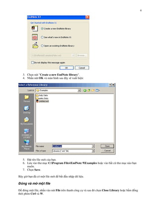 4




   3. Ch n nút "Create a new EndNote library".
   4. Nh n nút OK và màn hình sau ây s) xu t hi n:




   5.   t tên file m i c&a b n.
   6. L u vào th m!c C:Program FilesEndNote 9Examples ho c vào b t c th m!c nào b n
      mu%n.
   7. Ch n Save.

Bây gi b n ã có m t file m i    b#t   u nh p d li u.

 óng và m m t file

     óng m t file, nh n vào nút File trên thanh công c! và sau ó ch n Close Library ho c b m +ng
th i phím Ctrl và W.
 