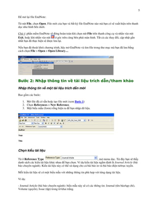 5

    m l i file EndNote:

T" nút File, ch n Open. File m i c&a b n và b t k, file EndNote nào mà b n có s) xu t hi n trên thanh
d c nh hình bên d i.

Chú ý: ph n m m EndNote s) óng hoàn toàn khi ch n nút File trên thanh công c! và nh n vào nút
Exit, ho c khi nh n vào nút      góc trên cùng bên ph i màn hình. T t c các thay i, c p nh t g n
nh t b n ã th c hi n s)     c l u l i.

N u b n ã thoát kh'i ch $ng trình, hãy m EndNote và tìm file trong th m!c mà b n ã l u b ng
cách ch n File > Open > Open Library…




"         *$          +      ,                    -)             !        ./ 0             1
Nh p thông tin v m t tài li u trích d n m i

Bao g+m các b    c:

    1. M file ã có s n ho c t o file m i (xem B c 1)
    2. Ch n References > New Reference.
    3. M t bi u m u (form) r ng hi n ra b n nh p d li u.




Ch n ki u tài li u

T" ô Reference Type                                                , m menu d c. T" ây b n s) th y
danh sách các ki u tài li u khác nhau b n ch n. Ví d! ki u tài li u ng m nh là Journal Article (bài
báo chuyên ngành). Ki u tài li u này có th s d!ng cho c bài báo in và bài báo i n t /tr c tuy n.

M i ki u tài li u s) có m t bi u m u v i nh ng thông tin phù h p v i t"ng d ng tài li u.

Ví d!:

- Journal Article (bài báo chuyên ngành): bi u m u này s) có các thông tin: Journal (tên báo/t p chí),
Volume (quy n), Issue (t p) trong t khai tr#ng.
 