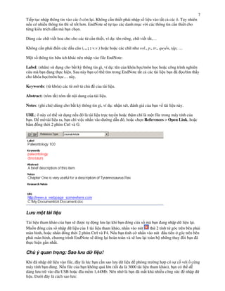 7
Ti p t!c nh p thông tin vào các ô còn l i. Không c n thi t ph i nh p s% li u vào t t c các ô. Tuy nhiên
n u có nhi u thông tin thì s) t%t h$n. EndNote s) t t o các danh m!c v i các thông tin c n thi t cho
t"ng ki u trích d n mà b n ch n.

Dùng các ch vi t hoa cho cho các t" c n thi t, ví d!: tên riêng, ch vi t t#t,…

Không c n ph i i n các d u câu (. , ; : v.v.) ho c ho c các ch nh vol., p., tr., quy n, t p, …

M t s% thông tin h u ích khác nên nh p vào file EndNote:

Label: (nhãn) s d!ng cho b t k, thông tin gì, ví d!: tên c&a khóa h c/môn h c ho c công trình nghiên
c u mà b n ang th c hi n. Sau này b n có th tìm trong EndNote t t c các tài li u b n ã c/tìm th y
cho khóa h c/môn h c… này.

Keywords: (t" khóa) các t" mô t ch&        c&a tài li u.

Abstract: (tóm t#t) tóm t#t n i dung c&a tài li u.

Notes: (ghi chú) dùng cho b t k, thông tin gì, ví d!: nh n xét, ánh giá c&a b n v tài li u này.

URL: ô này có th s d!ng n u ó là tài li u tr c tuy n ho c th m chí là m t file trong máy tính c&a
b n.   m tài li u ra, b n ch vi c nh n vào    ng d n ó, ho c ch n References > Open Link, ho c
b m +ng th i 2 phím Ctrl và G.




L u m t tài li u

Tài li u tham kh o c&a b n s)   ct    ng l u l i khi b n óng c a s mà b n ang nh p d li u l i.
Mu%n óng c a s nh p d li u c&a 1 tài li u tham kh o, nh n vào nút        th 2 tính t" góc trên bên ph i
màn hình, ho c nh n +ng th i 2 phím Ctrl và F4. N u b n tình c nh n vào nút u tiên góc trên bên
ph i màn hinh, ch $ng trình EndNote s) óng l i hoàn toàn và s) l u l i toàn b nh ng thay i b n ã
th c hi n g n nh t.

Chú ý quan tr ng: Sao l u d li u!

Khi ã nh p d li u vào file, ây là lúc b n c n sao l u d li u phòng tr ng h p có s c% v i c ng
máy tính b n dùng. N u file c&a b n không quá l n (t%i a là 3000 tài li u tham kh o), b n có th d*
dàng l u tr vào .a USB ho c .a m m 1,44Mb. Nên nh là b n ã m t khá nhi u công s c nh p d
li u. D i ây là cách sao l u:
 