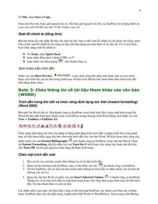 8

T" File, ch n Save a Copy.

Ch n tên file m i, ho c gi nguyên tên c(. N u b n gi nguyên tên file c(, EndNote s) t          ng thêm t"
copy vào cu%i tên file sao l u. Ví d!: kinhte copy.enl

Soát l i chính t (ti ng Anh)

Khi b n hoàn t t vi c nh p d li u cho m t tài li u, b n có th soát l i chính t (ch dành cho ti ng Anh).
Ch có th soát l i chính t cho t"ng tài li u, khi b n ang m màn hình v tài li u ó. Có 3 cách kích
ho t ch c n ng soát l i chính t :

       T" Tools, ch n Spell Check
       ho c nh n +ng th i 2 phím CTRL và Y
       ho c nh n vào bi u t ng     trên thanh công c!.

Xem tr      c ki u trích d n

Nh n vào nút Show Preview                       góc d i cùng bên ph i màn hình, b n s) xem tr c
    c cách hi n th c&a tài li u trong danh m!c tài li u trích d n/tài li u tham kh o theo ki u trích d n
hi n ang      c ch n.

"   2$             3         ,                    -)               0     1            -       4
5 78
 6  9:
Trích d n trong khi vi t và ch c n ng                 nh d ng t c th i (instant formatting)
(Word 2003)

M m t file Word s n có. N u thanh công c! EndNote (xem hình d i ây) ch a xu t hi n trong file
Word thì b n ph i kích ho t thanh công c! EndNote trong ch $ng trình Word b ng cách nh n vào nút
View > Toolbars > EndNote X1.



Ch c n ng nh d ng t c th i cho phép t      ng nh d ng ki u trích d n và d ng trình bày trong danh
m!c tài li u tham kh o ngay khi b n chèn m t trích d n vào v n b n Word.   kích ho t ch c n ng này,
nh n chu t vào nút Format Bibliography      trên thanh công c! EndNote trong v n b n Word. Ch n
tab Instant Formatting, ti p ó nh n vào nút Turn On kích ho t ch c n ng này ho c n u ã hi n
ch Turn Off r+i thì gi nguyên (ch c n ng ã        c kích ho t).

Chèn m t trích d n m i

   1.    con tr' vào n$i b n mu%n chèn thông tin v tài li u trích d n.
   2. Quay tr l i ch $ng trình EndNote, b n có th nh n vào nút         t i thanh công c! EndNote.
   3. T" file EndNote, tìm tài li u mà b n mu%n chèn thông tin trích d n và nh n chu t vào tài li u ó
      (không c n m ra).
   4. Quay l i v n b n Word và nh n vào nút Insert Selected Citation        thanh công c! EndNote.
      Thông tin v tài li u trích d n s) xu t hi n trong o n v n c(ng nh trong danh m!c tài li u trích
      d n / tài li u tham kh o cu%i tài li u.

Các ph n m m so n th o v n b n khác c(ng có th tích h p EndNote, tuy nhiên cách thao tác s) khác
nhau. EndNote làm vi c t%t nh t trong 2 ph n m m MS Word và WordPerfect. Xem trong cu%n H ng
 