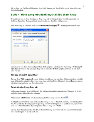 9
d n s d!ng c&a EndNote      bi t thông tin v cách thao tác trên WordPerfect và các ph n m m so n
th o v n b n khác.

"        ; <=
          $              &          '      0          >      -)             0       1
Trích d n c&a b n s)    c nh d ng t       ng trong m t h th%ng các ki u trích d n ng m    nh c&a
EndNote. B n có th     nh d ng l i các ki u trích d n này theo ki u mà b n mu%n.

Trên thanh công c! EndNote, nh n vào nút Format Bibliography         . M t h p tho i s) xu t hi n.




Danh m!c tài li u tham kh o c&a b n s)  c nh d ng theo ki u     c l a ch n trong ô With output
style. B n có th ch n m t ki u nh d ng m i t" menu d c     nh d ng l i danh m!c tài li u tham
kh o c&a b n.

Tìm các ki u       nh d ng khác

T i h p tho i With output style ch có vài ki u trích d n cho b n l a ch n.  ch n m t ki u trích d n
khác t" hàng tr m ki u trích d n có s n trong ph n m m EndNote, nh n chu t vào nút Browse và ch n
m t ki u trong danh m!c x p theo v n ch cái.

S a trích d n trong o n v n

Nh n chu t vào thông tin v tài li u trích d n mà b n v"a m i chèn vào v n b n. Thông tin v tài li u
trích d n s)  c ánh d u b ng màu nâu.

Nh n vào nút Edit Citation trên thanh công c! EndNote trong v n b n Word        .

M t h p tho i s) xu t hi n (xem hình d i ây) trong ó b n có th ch nh s a thông tin v tài li u trích
d n. Ví d!: n u b n ã s d!ng tên tác gi trong câu v n và không mu%n nó xu t hi n n a, b n có th
nh n vào ô Exclude author. B n c(ng có th thêm s% trang vào ô Suffix.

Các tùy ch n khác c(ng có th thay i, ví d! nh b' thông tin v n m xu t b n ho c thêm t" vào           u
ho c cu%i thông tin v tài li u trích d n.
 