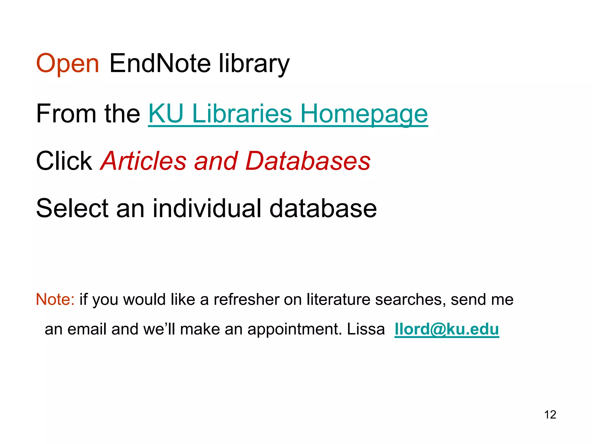 Open EndNote library
From the KU Libraries Homepage
Click Articles and Databases
Select an individual database


Note: if you would like a refresher on literature searches, send me
 an email and we’ll make an appointment. Lissa llord@ku.edu




                                                                      12
 