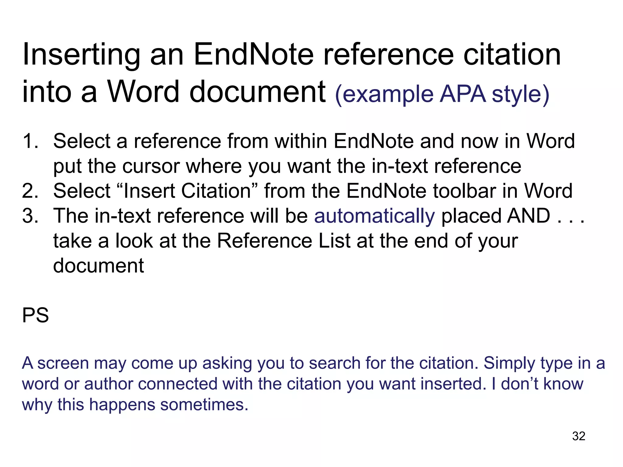 Inserting an EndNote reference citation
into a Word document (example APA style)
1. Select a reference from within EndNote and now in Word
   put the cursor where you want the in-text reference
2. Select “Insert Citation” from the EndNote toolbar in Word
3. The in-text reference will be automatically placed AND . . .
   take a look at the Reference List at the end of your
   document

PS

A screen may come up asking you to search for the citation. Simply type in a
word or author connected with the citation you want inserted. I don’t know
why this happens sometimes.
                                                                       32
 