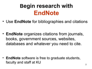 Begin research with
EndNote
• Use EndNote for bibliographies and citations
• EndNote organizes citations from journals,
books, websites, databases, government
documents and most of what you want to
cite.
• EndNote software is free to graduate students,
faculty and staff at KU 2
 