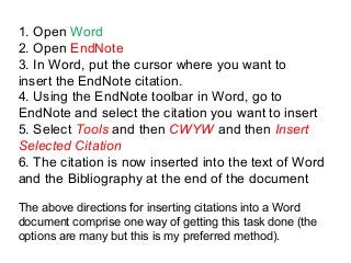 1. Open Word
2. Open EndNote
3. In Word, put the cursor where you want to
insert the EndNote citation.
4. Using the EndNote toolbar in Word, go to
EndNote and select the citation you want to insert
5. Select Tools and then CWYW and then Insert
Selected Citation
6. The citation is now inserted into the text of Word
and the Bibliography at the end of the document
The above directions for inserting citations into a Word
document comprise one way of getting this task done (the
options are many but this is my preferred method).
 