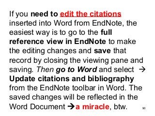 90
If you need to edit the citations
inserted into Word from EndNote, the
easiest way is to go to the full
reference view in EndNote to make
the editing changes and save that
record by closing the viewing pane and
saving. Then go to Word and select 
Update citations and bibliography
from the EndNote toolbar in Word. The
saved changes will be reflected in the
Word Document a miracle, btw.
 