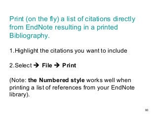 93
Print (on the fly) a list of citations directly
from EndNote resulting in a printed
Bibliography.
1.Highlight the citations you want to include
2.Select  File  Print
(Note: the Numbered style works well when
printing a list of references from your EndNote
library).
 