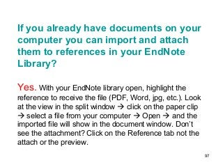 97
If you already have documents on your
computer you can import and attach
them to references in your EndNote
Library?
Yes. With your EndNote library open, highlight the
reference to receive the file (PDF, Word, jpg, etc.). Look
at the view in the split window  click on the paper clip
 select a file from your computer  Open  and the
imported file will show in the document window. Don’t
see the attachment? Click on the Reference tab not the
attach or the preview.
 